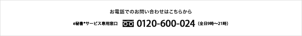 お電話でのお申し込みはこちらから e-秘書®サービス専用窓口 0120-600-024(全日9時~21時)